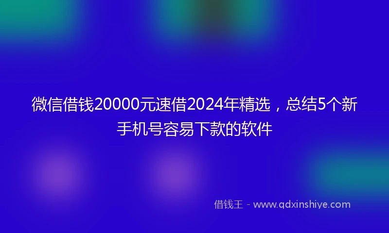 微信借钱20000元速借2024年精选,总结5个新手机号容易下款的软件
