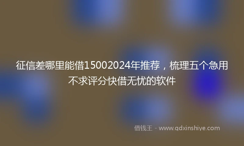 征信差哪里能借15002024年推荐，梳理五个急用不求评分快借无忧的软件