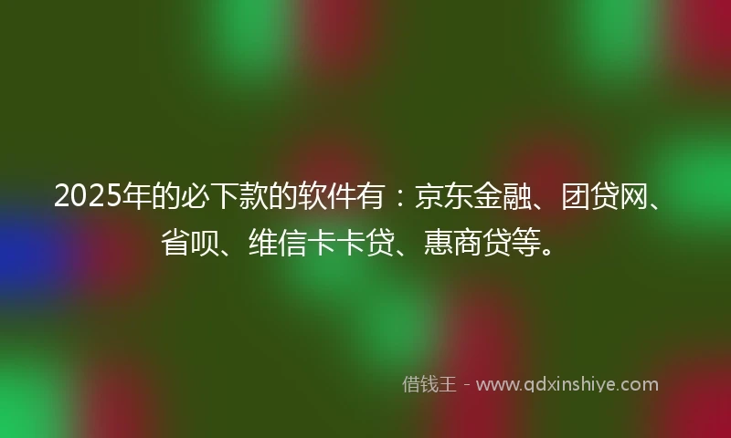 2025年的必下款的软件有：京东金融、团贷网、省呗、维信卡卡贷、惠商贷等。