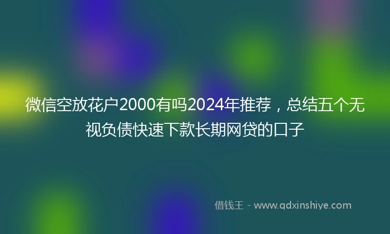 微信空放花户2000有吗2024年推荐,总结五个无视负债快速下款长期网贷的口子