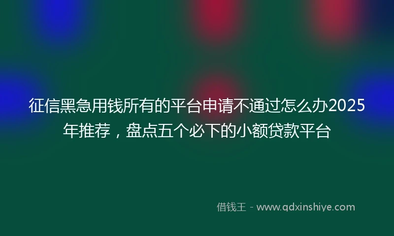 征信黑急用钱所有的平台申请不通过怎么办2025年推荐，盘点五个必下的小额贷款平台