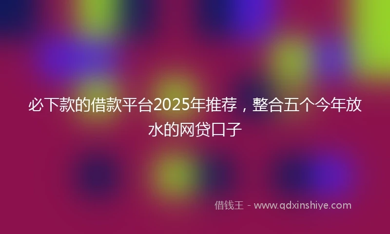 必下款的借款平台2025年推荐，整合五个今年放水的网贷口子