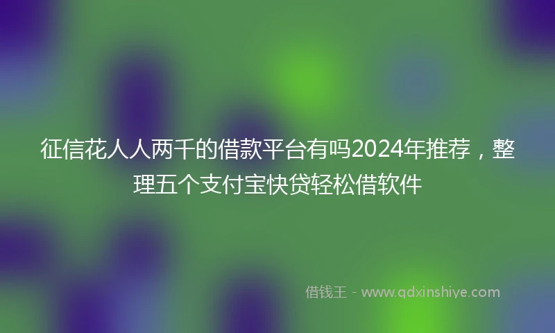 征信花人人两千的借款平台有吗2024年推荐，整理五个支付宝快贷轻松借软件