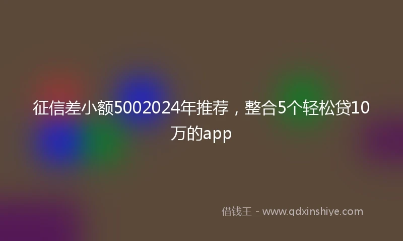 征信差小额5002024年推荐，整合5个轻松贷10万的app