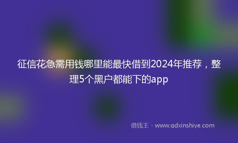征信花急需用钱哪里能最快借到2024年推荐，整理5个黑户都能下的app
