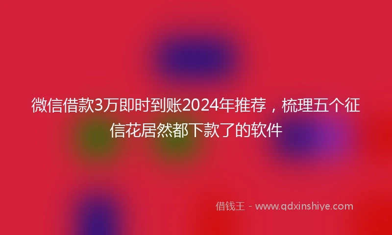 微信借款3万即时到账2024年推荐，梳理五个征信花居然都下款了的软件