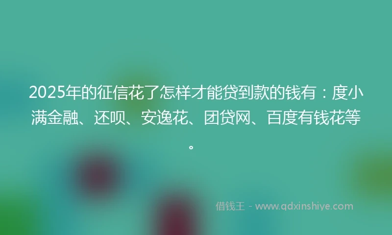2025年的征信花了怎样才能贷到款的钱有：度小满金融、还呗、安逸花、团贷网、百度有钱花等。