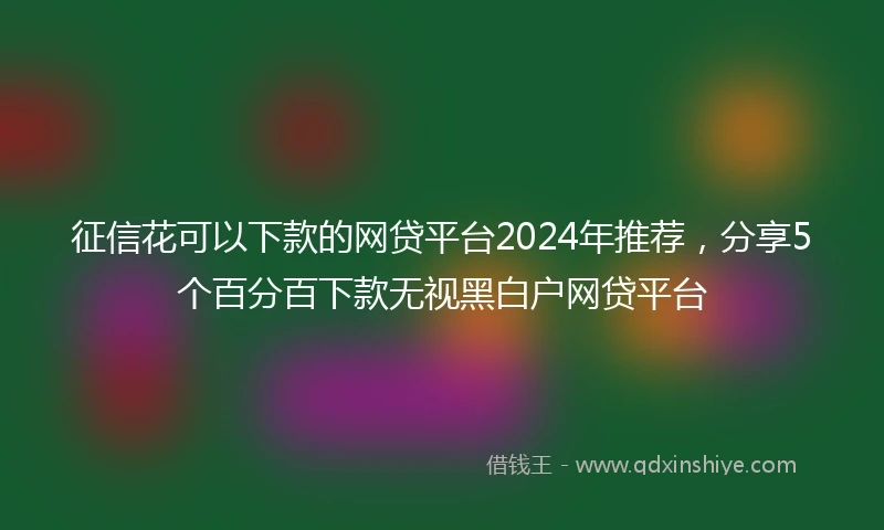 征信花可以下款的网贷平台2024年推荐，分享5个百分百下款无视黑白户网贷平台