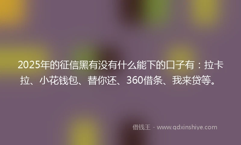 2025年的征信黑有没有什么能下的口子有：拉卡拉、小花钱包、替你还、360借条、我来贷等。