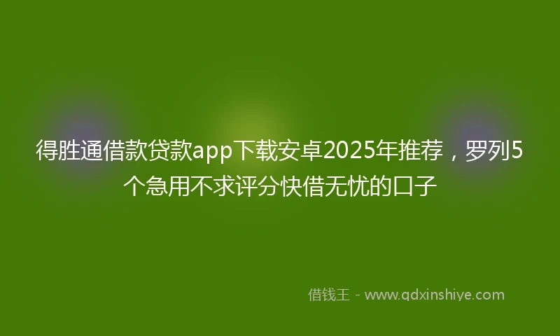 得胜通借款贷款app下载安卓2025年推荐，罗列5个急用不求评分快借无忧的口子