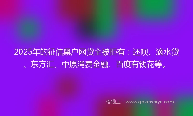 2025年的征信黑户网贷全被拒有：还呗、滴水贷、东方汇、中原消费金融、百度有钱花等。
