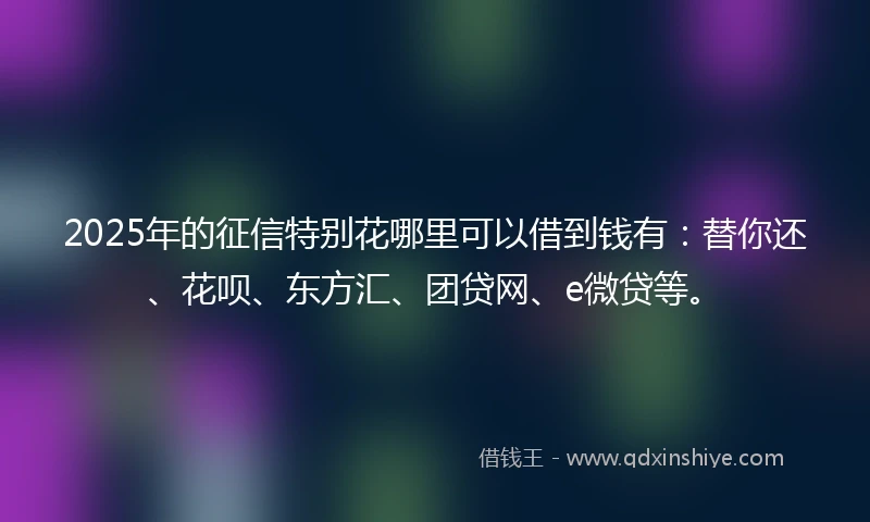 2025年的征信特别花哪里可以借到钱有：替你还、花呗、东方汇、团贷网、e微贷等。