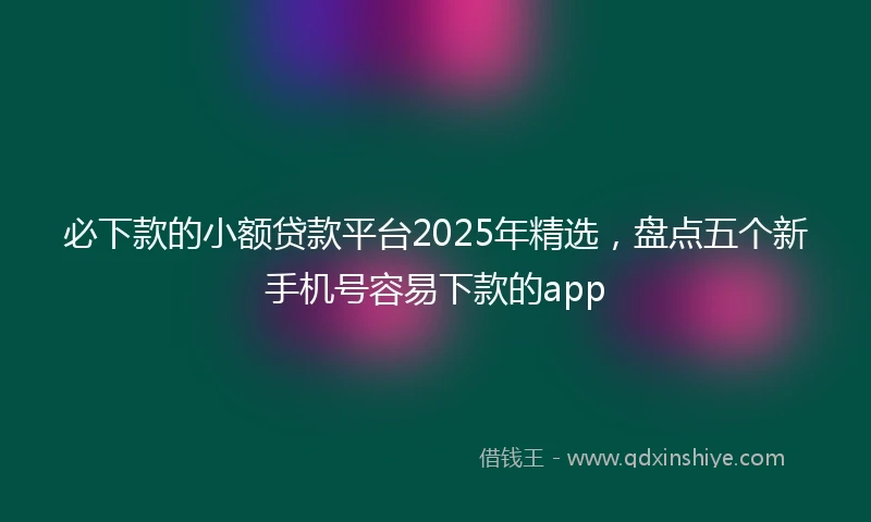 必下款的小额贷款平台2025年精选,盘点五个新手机号容易下款的app