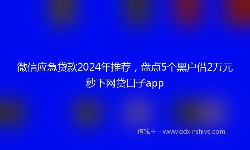 微信应急贷款2024年推荐,盘点5个黑户借2万元秒下网贷口子app