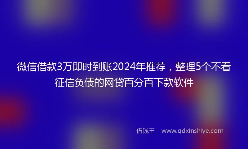 微信借款3万即时到账2024年推荐，整理5个不看征信负债的网贷百分百下款软件
