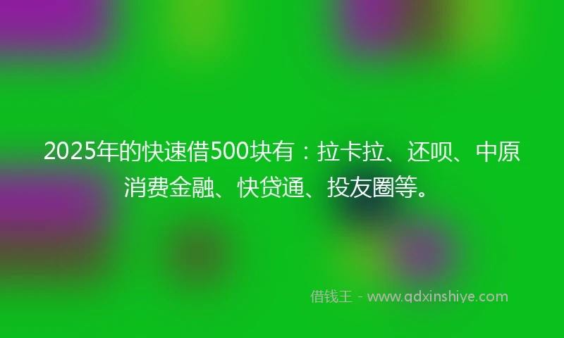 2025年的快速借500块有：拉卡拉、还呗、中原消费金融、快贷通、投友圈等。