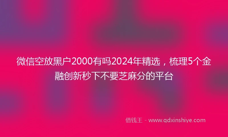 微信空放黑户2000有吗2024年精选，梳理5个金融创新秒下不要芝麻分的平台
