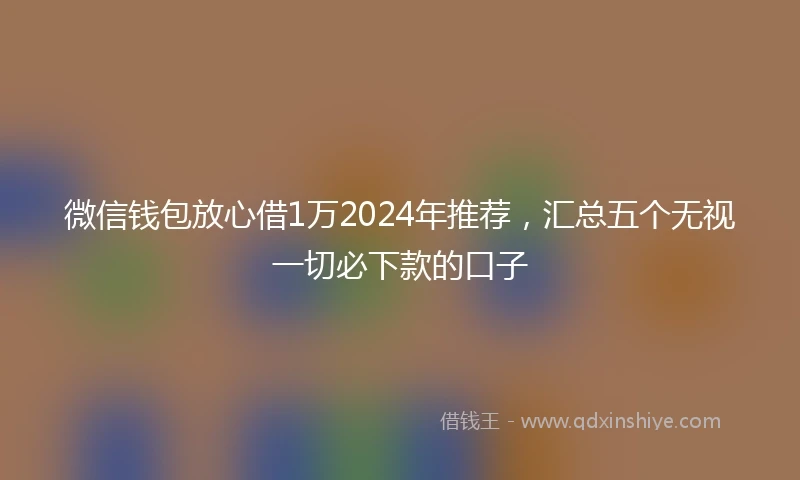 微信钱包放心借1万2024年推荐,汇总五个无视一切必下款的口子