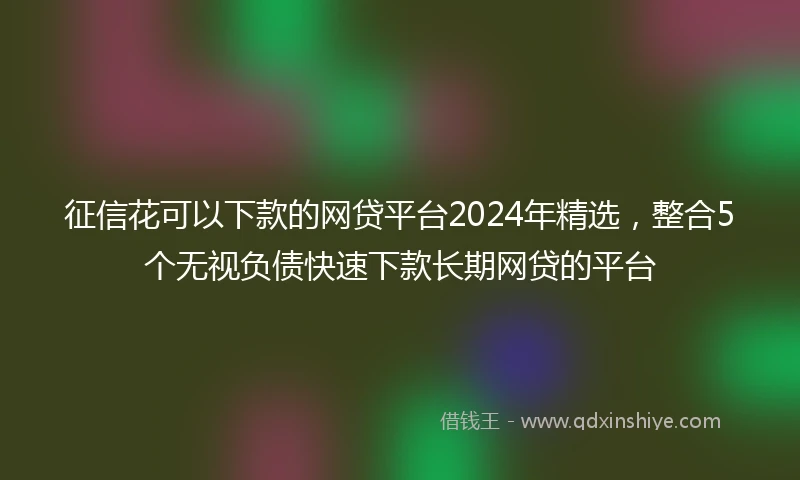 征信花可以下款的网贷平台2024年精选，整合5个无视负债快速下款长期网贷的平台