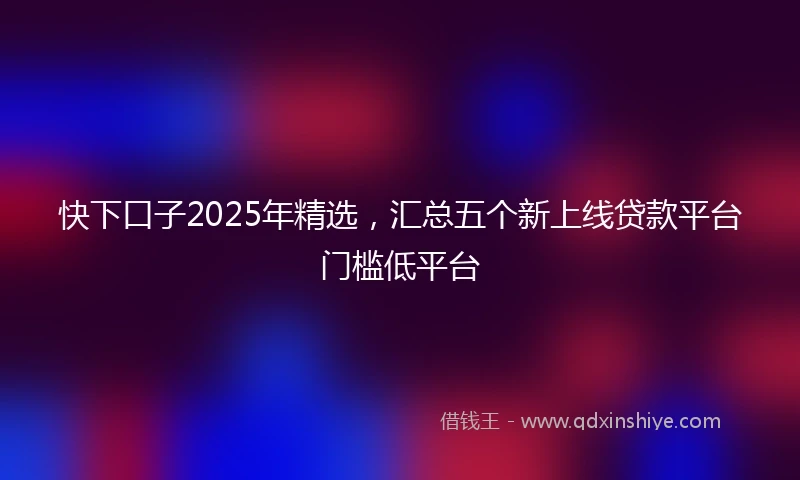 快下口子2025年精选，汇总五个新上线贷款平台门槛低平台