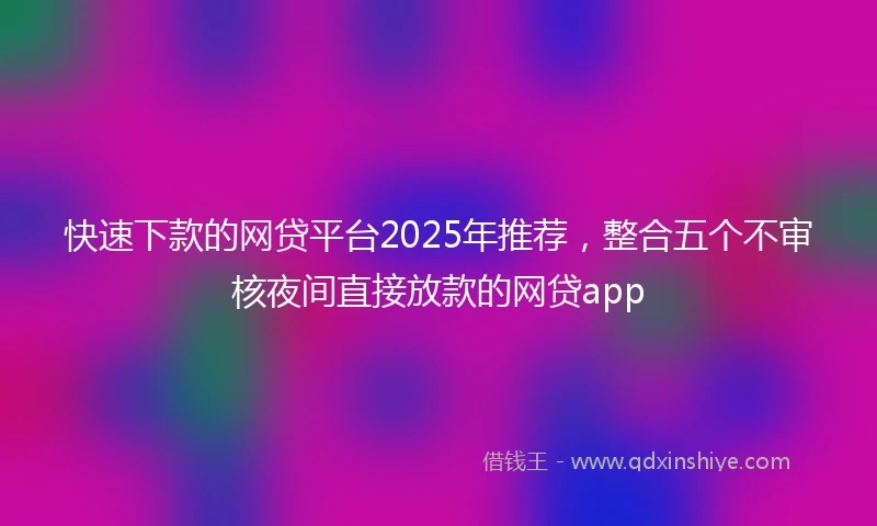 快速下款的网贷平台2025年推荐，整合五个不审核夜间直接放款的网贷app