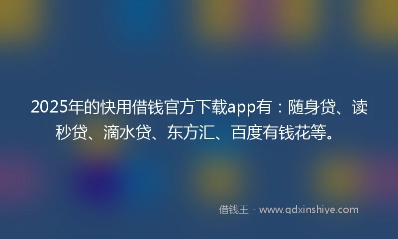2025年的快用借钱官方下载app有：随身贷、读秒贷、滴水贷、东方汇、百度有钱花等。