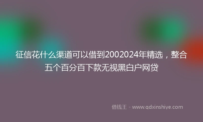 征信花什么渠道可以借到2002024年精选，整合五个百分百下款无视黑白户网贷