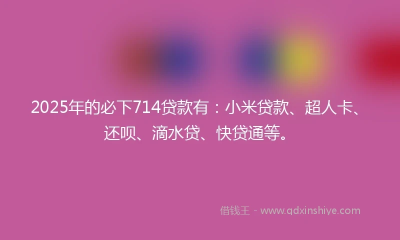 2025年的必下714贷款有:小米贷款、超人卡、还呗、滴水贷、快贷通等。