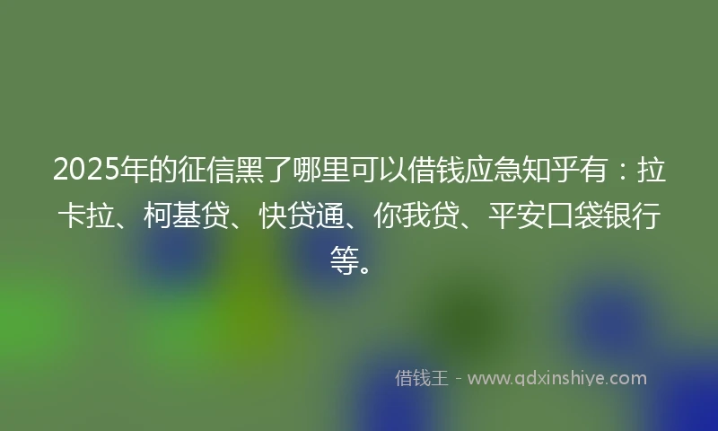 2025年的征信黑了哪里可以借钱应急知乎有：拉卡拉、柯基贷、快贷通、你我贷、平安口袋银行等。