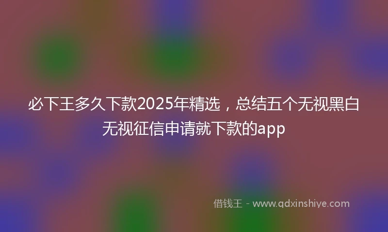 必下王多久下款2025年精选，总结五个无视黑白无视征信申请就下款的app