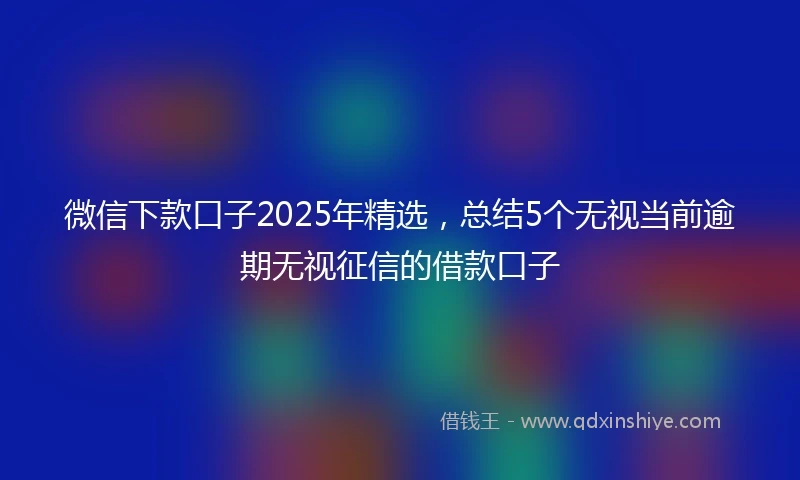 微信下款口子2025年精选，总结5个无视当前逾期无视征信的借款口子