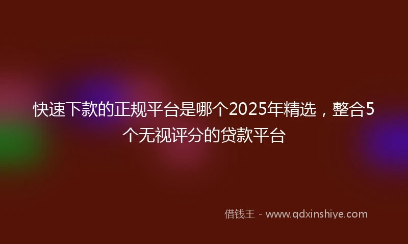 快速下款的正规平台是哪个2025年精选，整合5个无视评分的贷款平台
