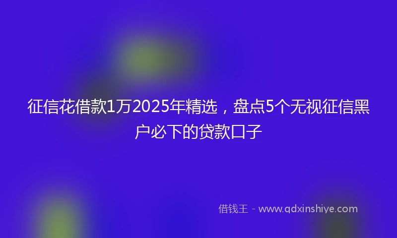 征信花借款1万2025年精选，盘点5个无视征信黑户必下的贷款口子