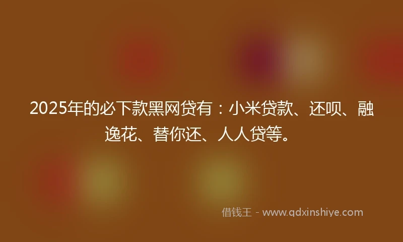 2025年的必下款黑网贷有：小米贷款、还呗、融逸花、替你还、人人贷等。
