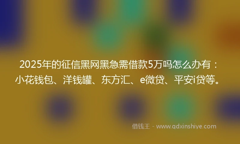 2025年的征信黑网黑急需借款5万吗怎么办有：小花钱包、洋钱罐、东方汇、e微贷、平安i贷等。