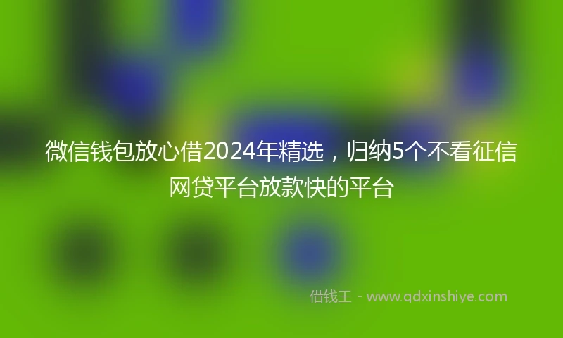 微信钱包放心借2024年精选,归纳5个不看征信网贷平台放款快的平台