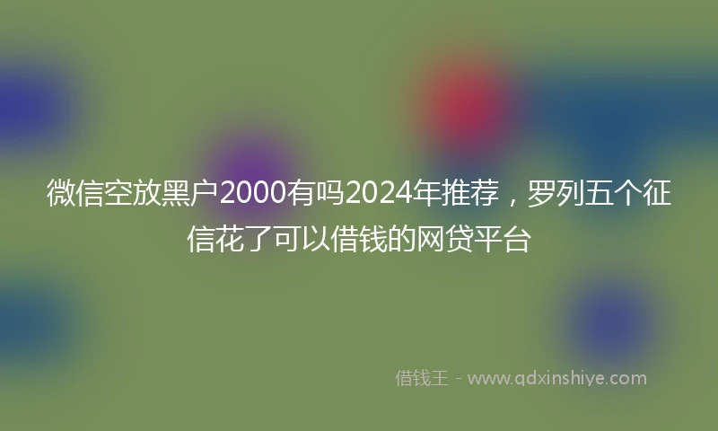 微信空放黑户2000有吗2024年推荐，罗列五个征信花了可以借钱的网贷平台