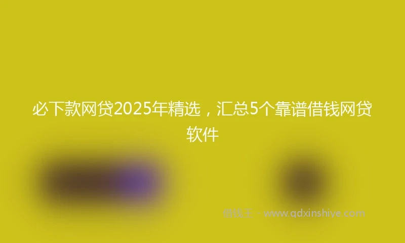 必下款网贷2025年精选,汇总5个靠谱借钱网贷软件