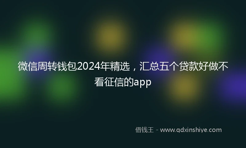 微信周转钱包2024年精选，汇总五个贷款好做不看征信的app