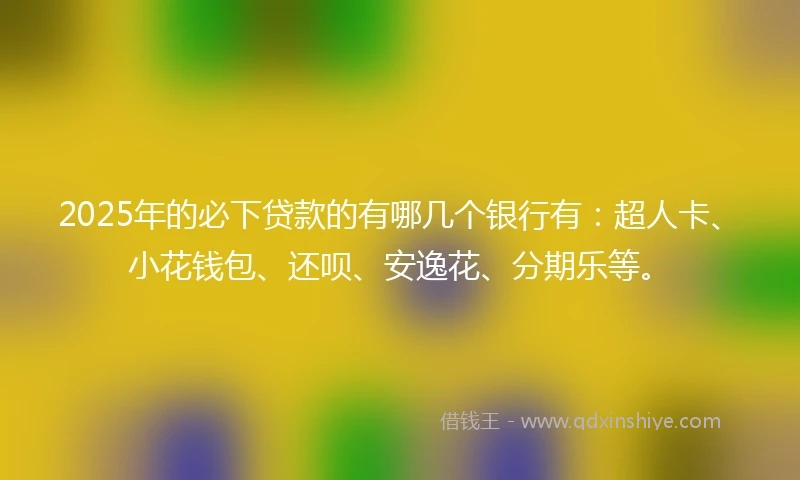 2025年的必下贷款的有哪几个银行有：超人卡、小花钱包、还呗、安逸花、分期乐等。