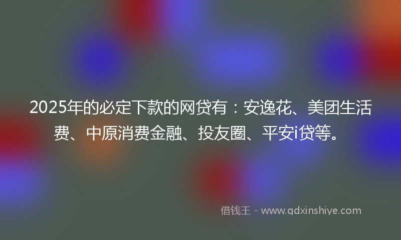 2025年的必定下款的网贷有：安逸花、美团生活费、中原消费金融、投友圈、平安i贷等。
