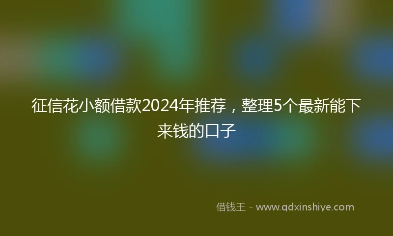 征信花小额借款2024年推荐，整理5个最新能下来钱的口子
