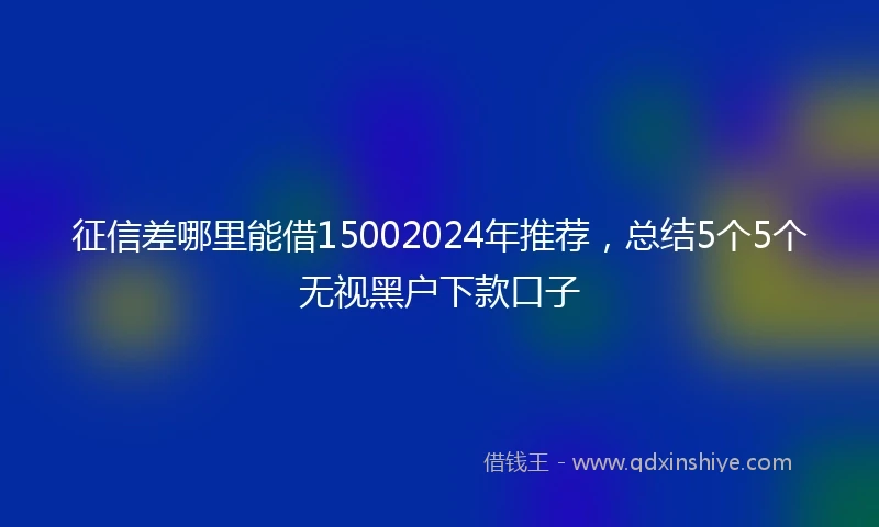 征信差哪里能借15002024年推荐，总结5个5个无视黑户下款口子