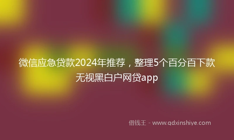 微信应急贷款2024年推荐，整理5个百分百下款无视黑白户网贷app