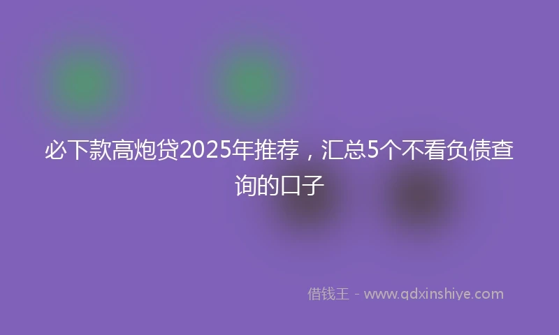必下款高炮贷2025年推荐，汇总5个不看负债查询的口子