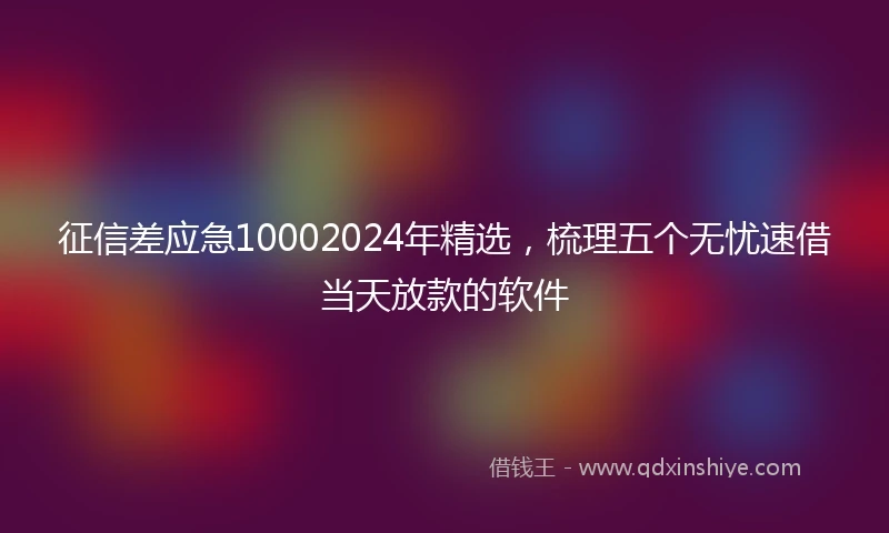 征信差应急10002024年精选，梳理五个无忧速借当天放款的软件