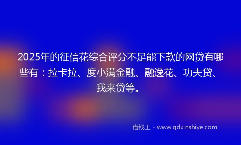 2025年的征信花综合评分不足能下款的网贷有哪些有：拉卡拉、度小满金融、融逸花、功夫贷、我来贷等。