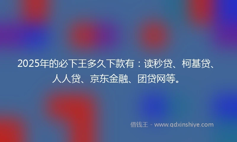 2025年的必下王多久下款有：读秒贷、柯基贷、人人贷、京东金融、团贷网等。