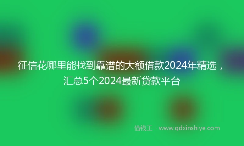 征信花哪里能找到靠谱的大额借款2024年精选，汇总5个2024最新贷款平台