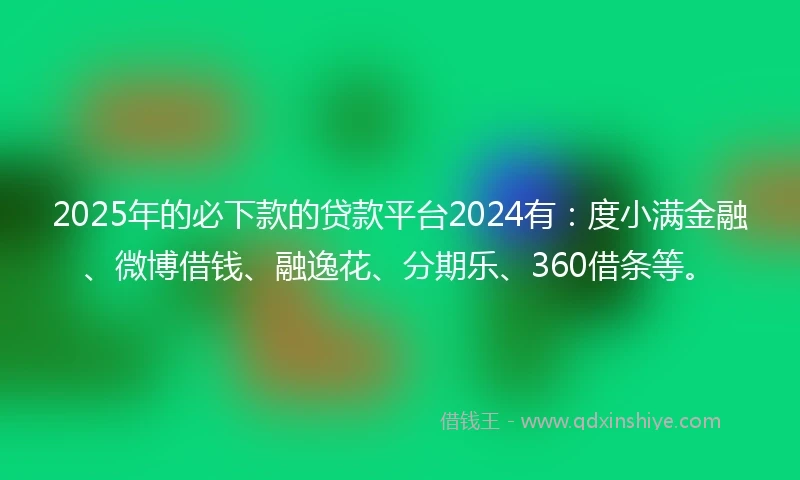 2025年的必下款的贷款平台2024有：度小满金融、微博借钱、融逸花、分期乐、360借条等。
